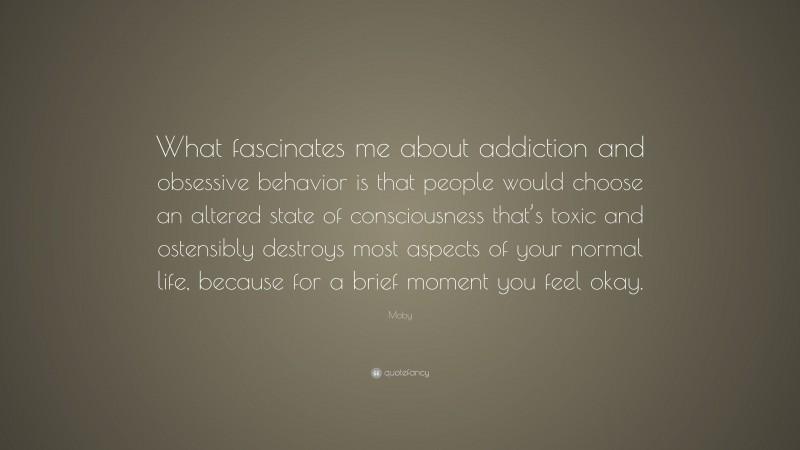 Moby Quote: “What fascinates me about addiction and obsessive behavior is that people would choose an altered state of consciousness that’s toxic and ostensibly destroys most aspects of your normal life, because for a brief moment you feel okay.”