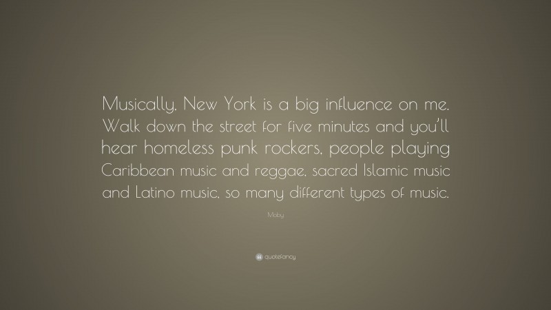 Moby Quote: “Musically, New York is a big influence on me. Walk down the street for five minutes and you’ll hear homeless punk rockers, people playing Caribbean music and reggae, sacred Islamic music and Latino music, so many different types of music.”