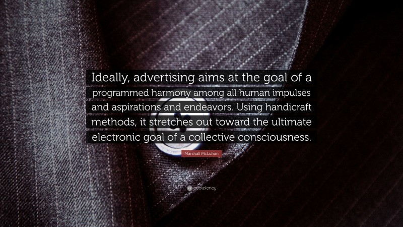 Marshall McLuhan Quote: “Ideally, advertising aims at the goal of a programmed harmony among all human impulses and aspirations and endeavors. Using handicraft methods, it stretches out toward the ultimate electronic goal of a collective consciousness.”
