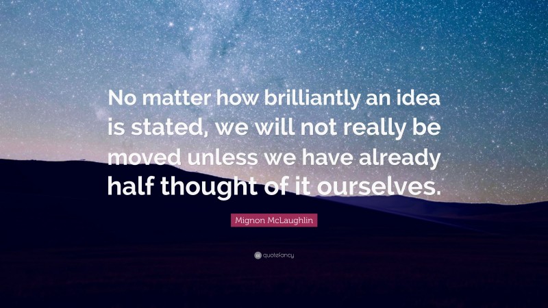 Mignon McLaughlin Quote: “No matter how brilliantly an idea is stated, we will not really be moved unless we have already half thought of it ourselves.”