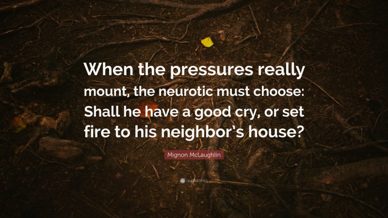 Mignon McLaughlin Quote: “When the pressures really mount, the neurotic must choose: Shall he have a good cry, or set fire to his neighbor’s house?”