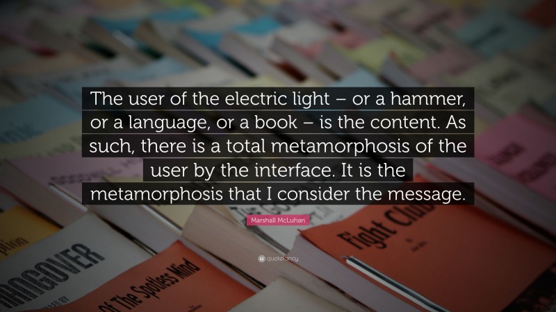 Marshall McLuhan Quote: “The user of the electric light – or a hammer, or a language, or a book – is the content. As such, there is a total metamorphosis of the user by the interface. It is the metamorphosis that I consider the message.”
