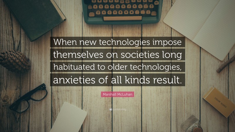 Marshall McLuhan Quote: “When new technologies impose themselves on societies long habituated to older technologies, anxieties of all kinds result.”