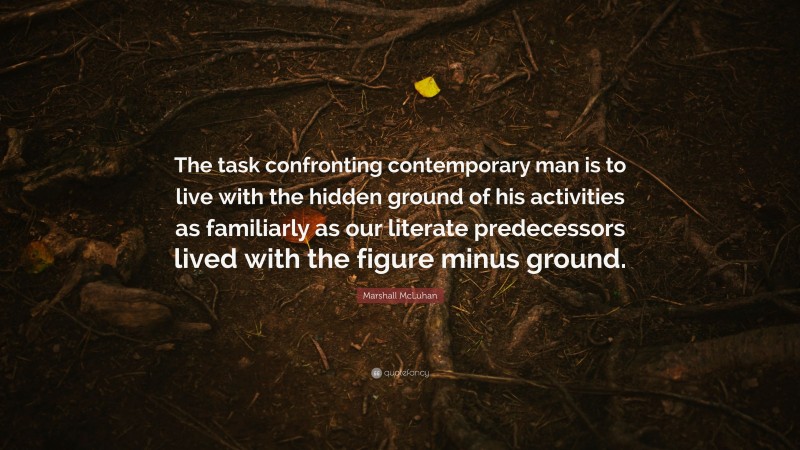 Marshall McLuhan Quote: “The task confronting contemporary man is to live with the hidden ground of his activities as familiarly as our literate predecessors lived with the figure minus ground.”