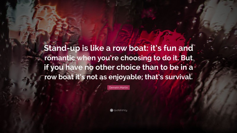 Demetri Martin Quote: “Stand-up is like a row boat: it’s fun and romantic when you’re choosing to do it. But if you have no other choice than to be in a row boat it’s not as enjoyable; that’s survival.”