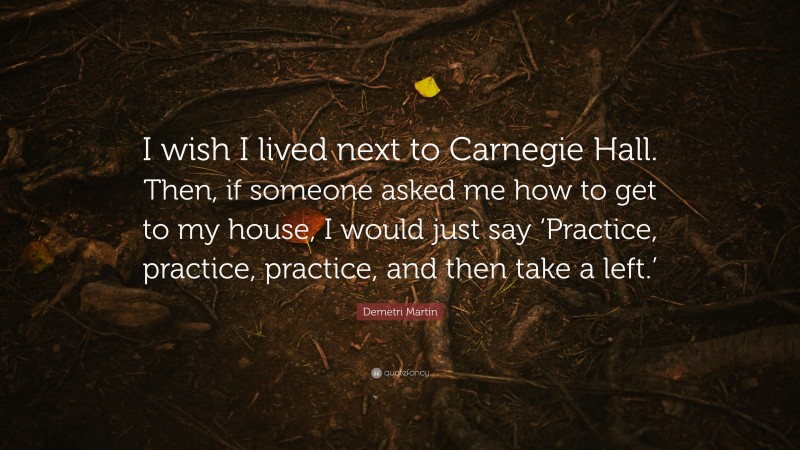 Demetri Martin Quote: “I wish I lived next to Carnegie Hall. Then, if someone asked me how to get to my house, I would just say ‘Practice, practice, practice, and then take a left.’”