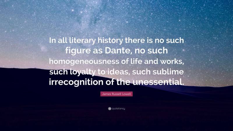 James Russell Lowell Quote: “In all literary history there is no such figure as Dante, no such homogeneousness of life and works, such loyalty to ideas, such sublime irrecognition of the unessential.”