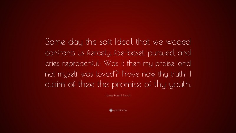 James Russell Lowell Quote: “Some day the soft Ideal that we wooed confronts us fiercely, foe-beset, pursued, and cries reproachful: Was it then my praise, and not myself was loved? Prove now thy truth; I claim of thee the promise of thy youth.”