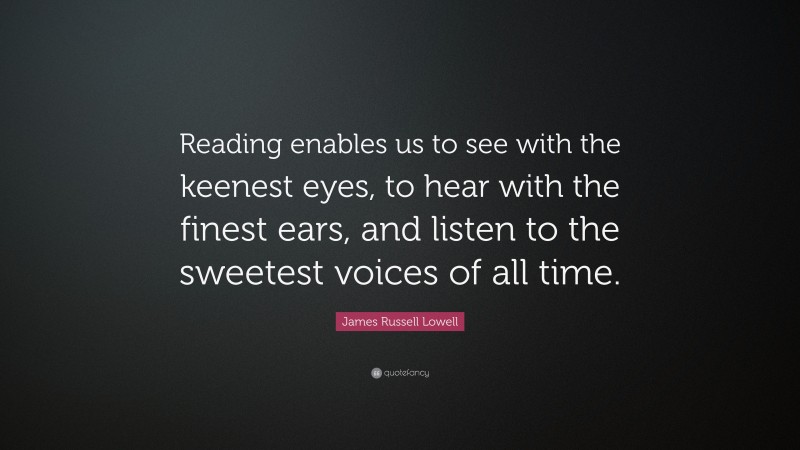 James Russell Lowell Quote: “Reading enables us to see with the keenest eyes, to hear with the finest ears, and listen to the sweetest voices of all time.”