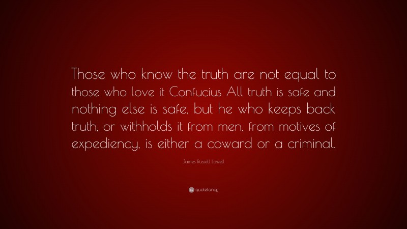 James Russell Lowell Quote: “Those who know the truth are not equal to those who love it Confucius All truth is safe and nothing else is safe, but he who keeps back truth, or withholds it from men, from motives of expediency, is either a coward or a criminal.”