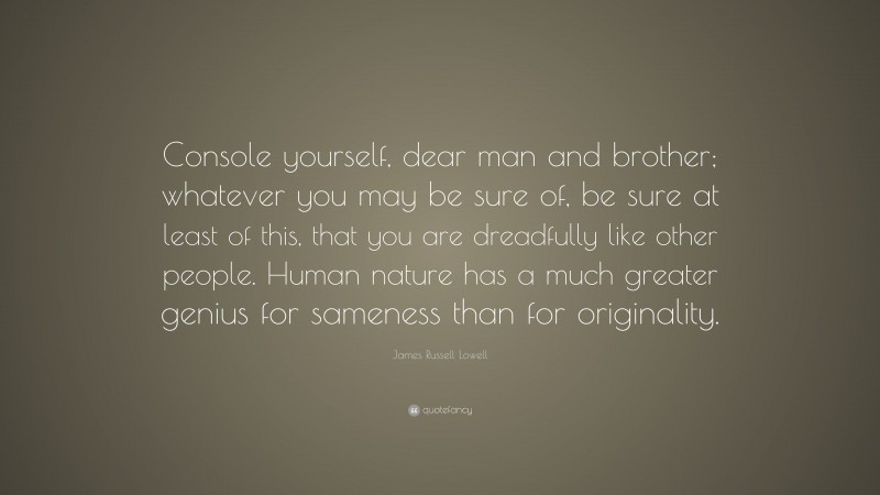 James Russell Lowell Quote: “Console yourself, dear man and brother; whatever you may be sure of, be sure at least of this, that you are dreadfully like other people. Human nature has a much greater genius for sameness than for originality.”