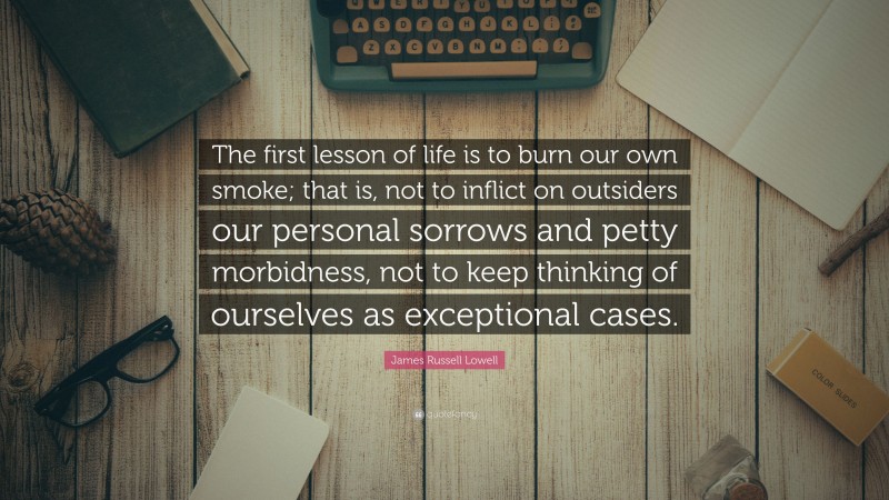 James Russell Lowell Quote: “The first lesson of life is to burn our own smoke; that is, not to inflict on outsiders our personal sorrows and petty morbidness, not to keep thinking of ourselves as exceptional cases.”