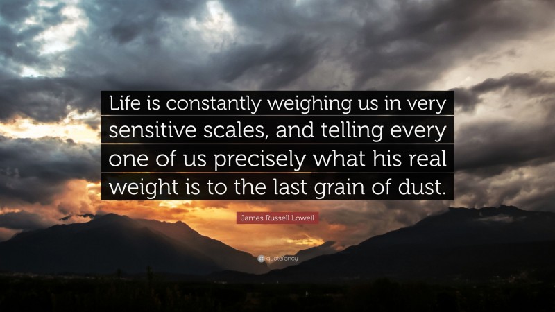 James Russell Lowell Quote: “Life is constantly weighing us in very sensitive scales, and telling every one of us precisely what his real weight is to the last grain of dust.”