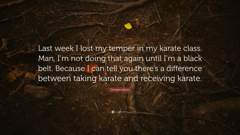 Demetri Martin Quote: “Last week I lost my temper in my karate class. Man, I’m not doing that again until I’m a black belt. Because I can tell you there’s a difference between taking karate and receiving karate.”