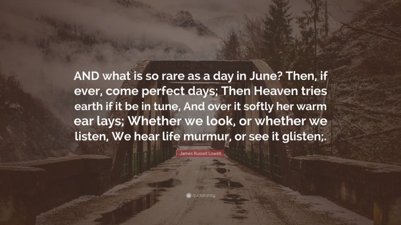 James Russell Lowell Quote: “AND what is so rare as a day in June? Then, if ever, come perfect days; Then Heaven tries earth if it be in tune, And over it softly her warm ear lays; Whether we look, or whether we listen, We hear life murmur, or see it glisten;.”