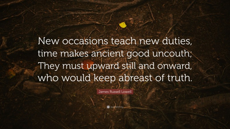 James Russell Lowell Quote: “New occasions teach new duties, time makes ancient good uncouth; They must upward still and onward, who would keep abreast of truth.”