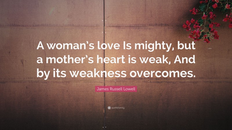 James Russell Lowell Quote: “A woman’s love Is mighty, but a mother’s heart is weak, And by its weakness overcomes.”