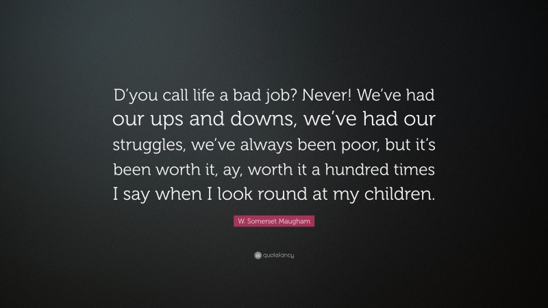W. Somerset Maugham Quote: “D’you call life a bad job? Never! We’ve had our ups and downs, we’ve had our struggles, we’ve always been poor, but it’s been worth it, ay, worth it a hundred times I say when I look round at my children.”