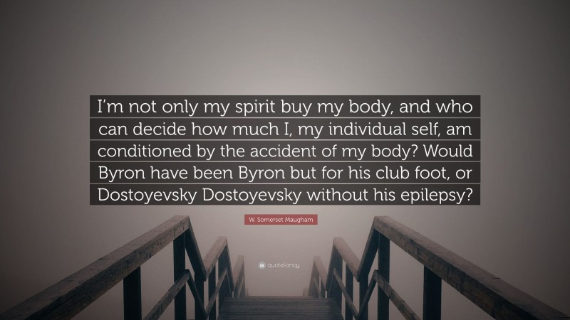W. Somerset Maugham Quote: “I’m not only my spirit buy my body, and who can decide how much I, my individual self, am conditioned by the accident of my body? Would Byron have been Byron but for his club foot, or Dostoyevsky Dostoyevsky without his epilepsy?”