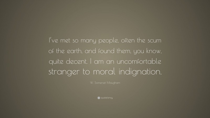 W. Somerset Maugham Quote: “I’ve met so many people, often the scum of the earth, and found them, you know, quite decent. I am an uncomfortable stranger to moral indignation.”