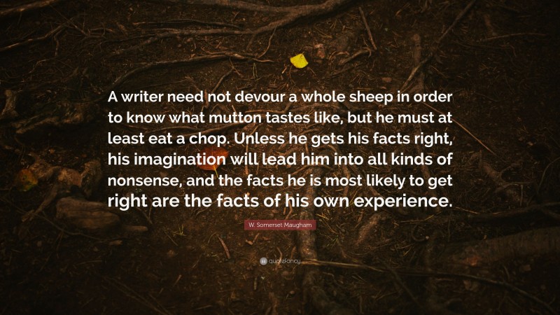 W. Somerset Maugham Quote: “A writer need not devour a whole sheep in order to know what mutton tastes like, but he must at least eat a chop. Unless he gets his facts right, his imagination will lead him into all kinds of nonsense, and the facts he is most likely to get right are the facts of his own experience.”