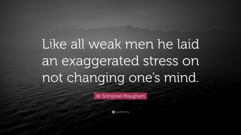 W. Somerset Maugham Quote: “Like all weak men he laid an exaggerated stress on not changing one’s mind.”