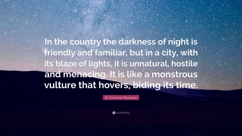 W. Somerset Maugham Quote: “In the country the darkness of night is friendly and familiar, but in a city, with its blaze of lights, it is unnatural, hostile and menacing. It is like a monstrous vulture that hovers, biding its time.”
