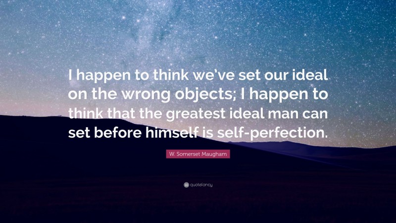 W. Somerset Maugham Quote: “I happen to think we’ve set our ideal on the wrong objects; I happen to think that the greatest ideal man can set before himself is self-perfection.”