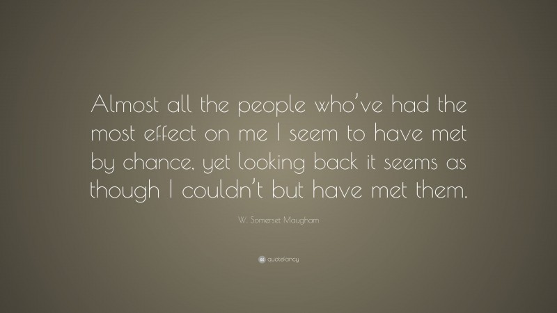 W. Somerset Maugham Quote: “Almost all the people who’ve had the most effect on me I seem to have met by chance, yet looking back it seems as though I couldn’t but have met them.”