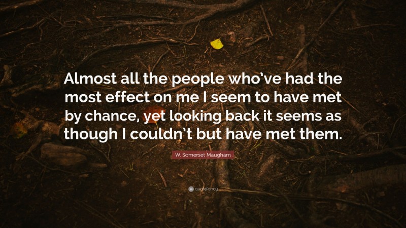 W. Somerset Maugham Quote: “Almost all the people who’ve had the most effect on me I seem to have met by chance, yet looking back it seems as though I couldn’t but have met them.”