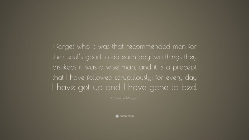 W. Somerset Maugham Quote: “I forget who it was that recommended men for their soul’s good to do each day two things they disliked: it was a wise man, and it is a precept that I have followed scrupulously; for every day I have got up and I have gone to bed.”