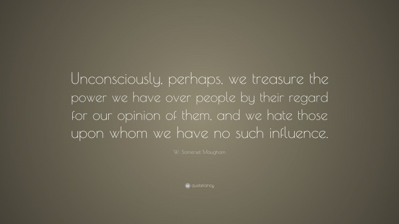W. Somerset Maugham Quote: “Unconsciously, perhaps, we treasure the power we have over people by their regard for our opinion of them, and we hate those upon whom we have no such influence.”