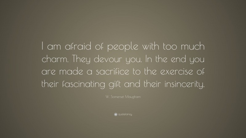 W. Somerset Maugham Quote: “I am afraid of people with too much charm. They devour you. In the end you are made a sacrifice to the exercise of their fascinating gift and their insincerity.”