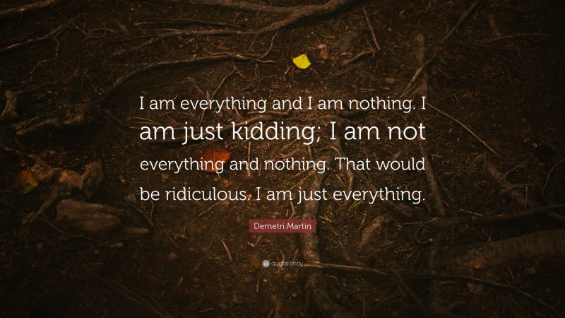 Demetri Martin Quote: “I am everything and I am nothing. I am just kidding; I am not everything and nothing. That would be ridiculous. I am just everything.”