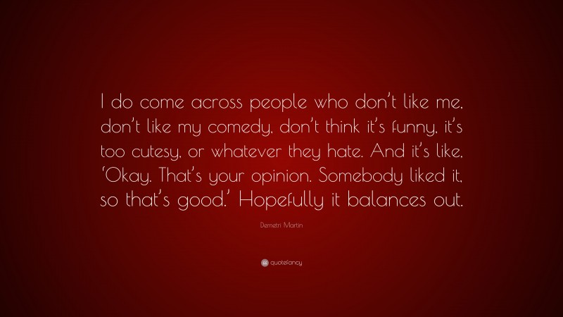 Demetri Martin Quote: “I do come across people who don’t like me, don’t like my comedy, don’t think it’s funny, it’s too cutesy, or whatever they hate. And it’s like, ‘Okay. That’s your opinion. Somebody liked it, so that’s good.’ Hopefully it balances out.”