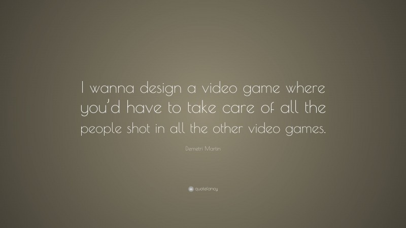 Demetri Martin Quote: “I wanna design a video game where you’d have to take care of all the people shot in all the other video games.”