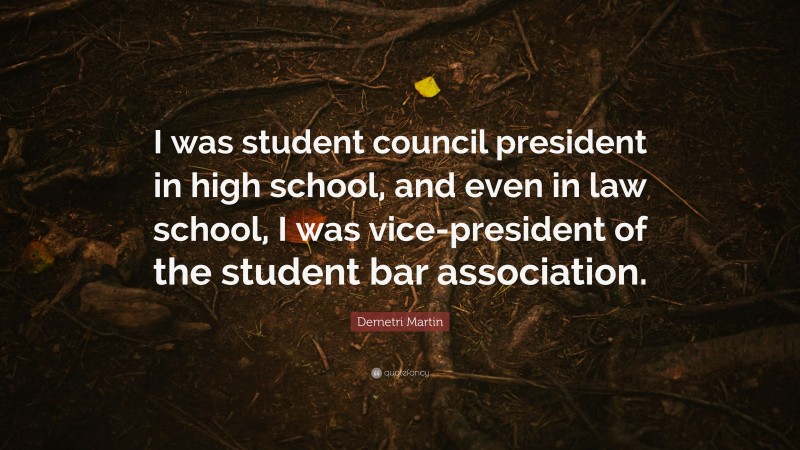 Demetri Martin Quote: “I was student council president in high school, and even in law school, I was vice-president of the student bar association.”