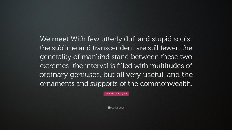 Jean de La Bruyère Quote: “We meet With few utterly dull and stupid souls: the sublime and transcendent are still fewer; the generality of mankind stand between these two extremes: the interval is filled with multitudes of ordinary geniuses, but all very useful, and the ornaments and supports of the commonwealth.”