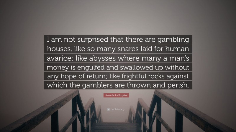 Jean de La Bruyère Quote: “I am not surprised that there are gambling houses, like so many snares laid for human avarice; like abysses where many a man’s money is engulfed and swallowed up without any hope of return; like frightful rocks against which the gamblers are thrown and perish.”