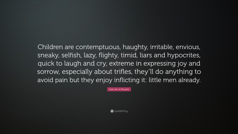 Jean de La Bruyère Quote: “Children are contemptuous, haughty, irritable, envious, sneaky, selfish, lazy, flighty, timid, liars and hypocrites, quick to laugh and cry, extreme in expressing joy and sorrow, especially about trifles, they’ll do anything to avoid pain but they enjoy inflicting it: little men already.”