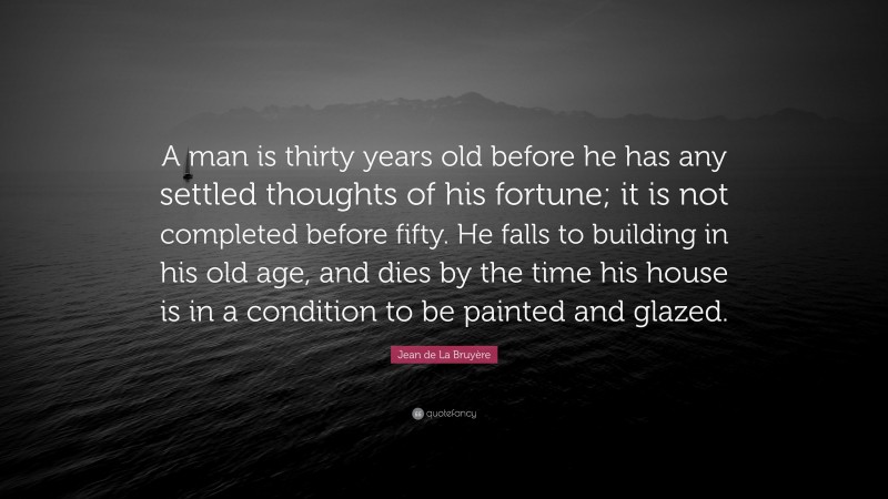 Jean de La Bruyère Quote: “A man is thirty years old before he has any settled thoughts of his fortune; it is not completed before fifty. He falls to building in his old age, and dies by the time his house is in a condition to be painted and glazed.”