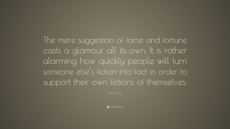 Libba Bray Quote: “The mere suggestion of fame and fortune casts a glamour all its own. It is rather alarming how quickly people will turn someone else’s fiction into fact in order to support their own fictions of themselves.”
