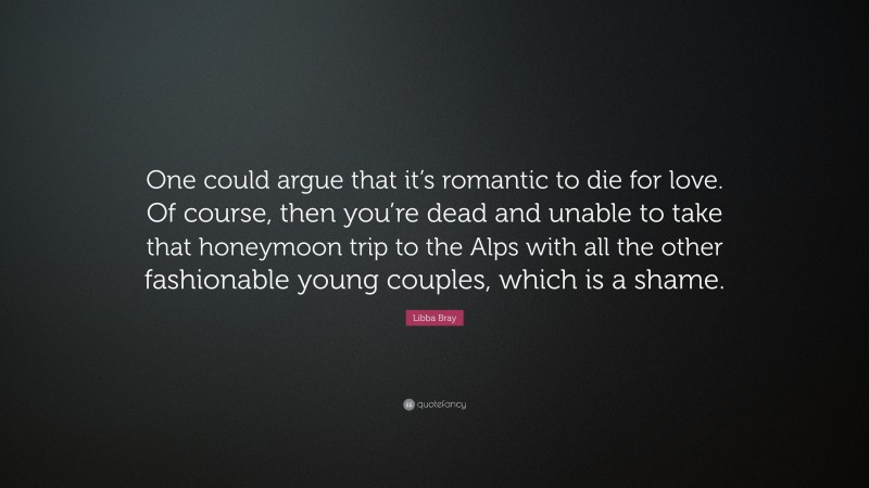 Libba Bray Quote: “One could argue that it’s romantic to die for love. Of course, then you’re dead and unable to take that honeymoon trip to the Alps with all the other fashionable young couples, which is a shame.”
