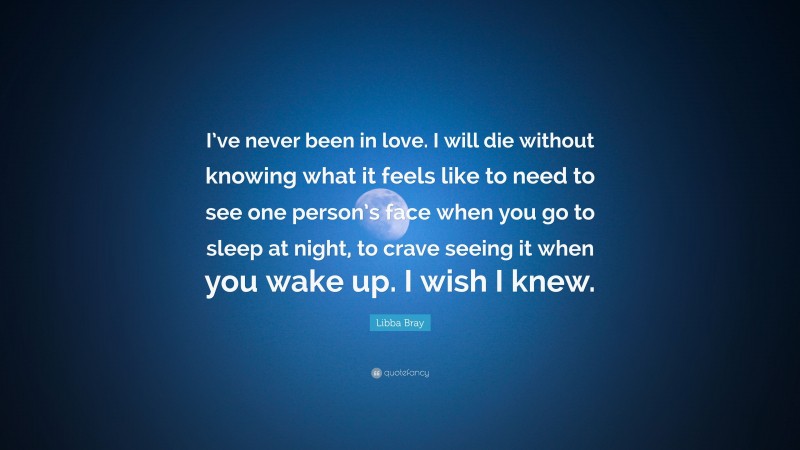 Libba Bray Quote: “I’ve never been in love. I will die without knowing what it feels like to need to see one person’s face when you go to sleep at night, to crave seeing it when you wake up. I wish I knew.”