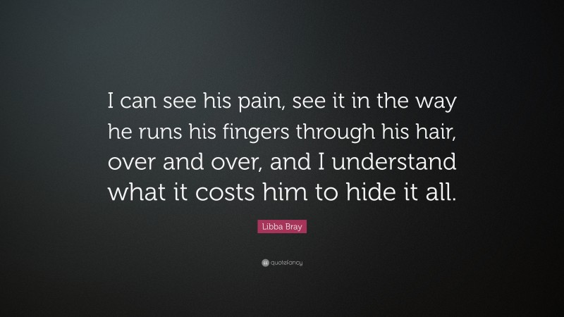 Libba Bray Quote: “I can see his pain, see it in the way he runs his fingers through his hair, over and over, and I understand what it costs him to hide it all.”