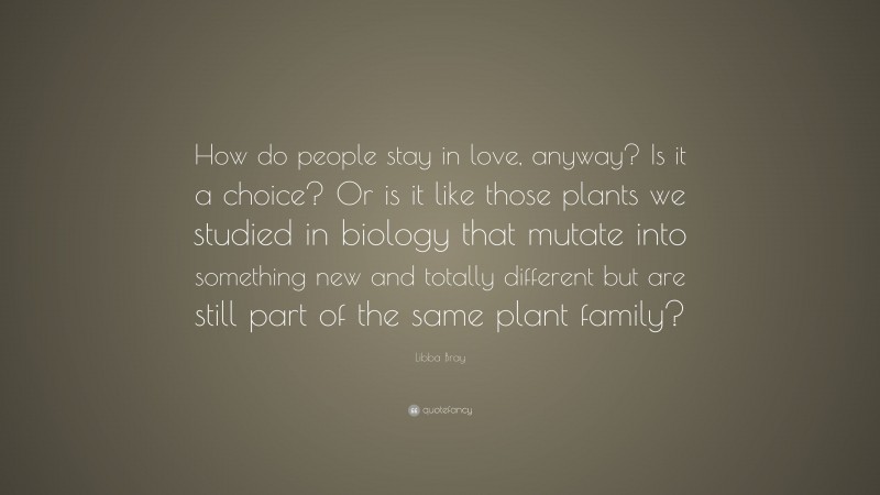 Libba Bray Quote: “How do people stay in love, anyway? Is it a choice? Or is it like those plants we studied in biology that mutate into something new and totally different but are still part of the same plant family?”