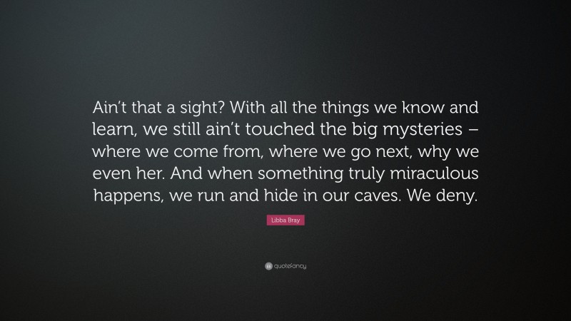 Libba Bray Quote: “Ain’t that a sight? With all the things we know and learn, we still ain’t touched the big mysteries – where we come from, where we go next, why we even her. And when something truly miraculous happens, we run and hide in our caves. We deny.”