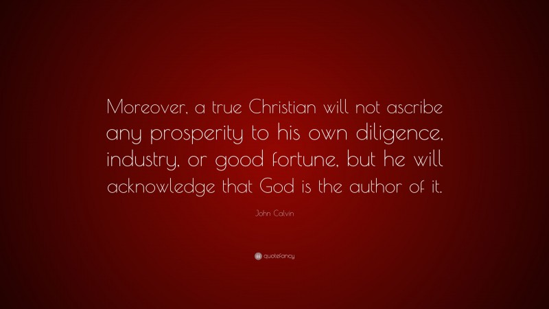 John Calvin Quote: “Moreover, a true Christian will not ascribe any prosperity to his own diligence, industry, or good fortune, but he will acknowledge that God is the author of it.”