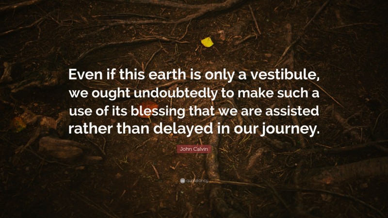 John Calvin Quote: “Even if this earth is only a vestibule, we ought undoubtedly to make such a use of its blessing that we are assisted rather than delayed in our journey.”