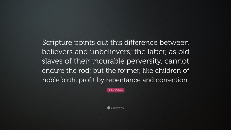 John Calvin Quote: “Scripture points out this difference between believers and unbelievers; the latter, as old slaves of their incurable perversity, cannot endure the rod; but the former, like children of noble birth, profit by repentance and correction.”